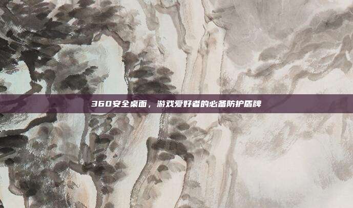 360安全桌面，游戏爱好者的必备防护盾牌-第1张图片-速奇网
