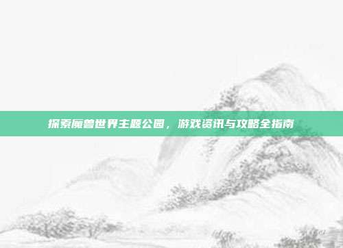 探索魔兽世界主题公园，游戏资讯与攻略全指南-第1张图片-速奇网
