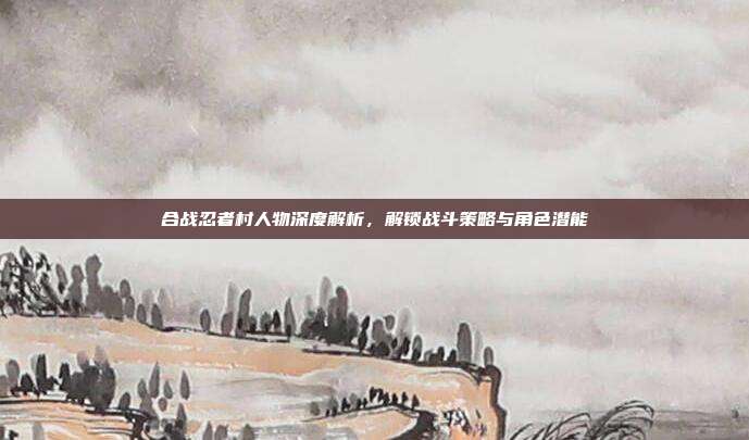 合战忍者村人物深度解析，解锁战斗策略与角色潜能-第1张图片-速奇网
