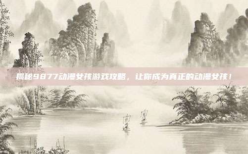 揭秘9877动漫女孩游戏攻略，让你成为真正的动漫女孩！-第1张图片-速奇网