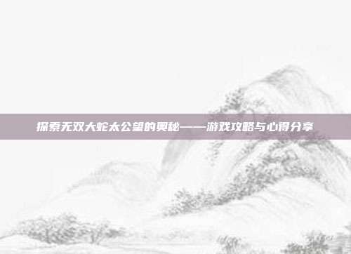 探索无双大蛇太公望的奥秘——游戏攻略与心得分享-第1张图片-速奇网