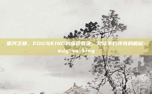 星河之巅，EDG与KING的宿命对决，见证不朽传奇的崛起-edg vs king-第1张图片-速奇网