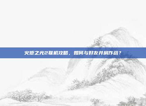 火炬之光2联机攻略，如何与好友并肩作战？-第1张图片-速奇网