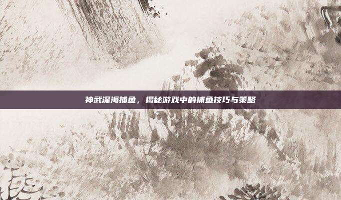 神武深海捕鱼，揭秘游戏中的捕鱼技巧与策略-第1张图片-速奇网