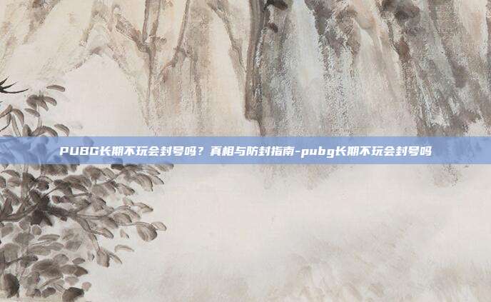 PUBG长期不玩会封号吗？真相与防封指南-pubg长期不玩会封号吗-第1张图片-速奇网