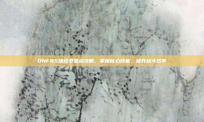 DNF85级修罗加点攻略，掌握核心技能，提升战斗效率-第1张图片-速奇网
