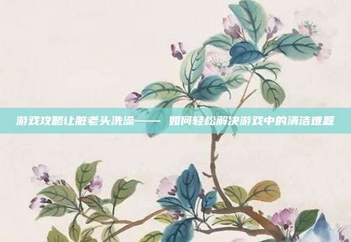 游戏攻略让脏老头洗澡—— 如何轻松解决游戏中的清洁难题-第1张图片-速奇网