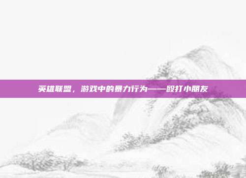 英雄联盟，游戏中的暴力行为——殴打小朋友-第1张图片-速奇网