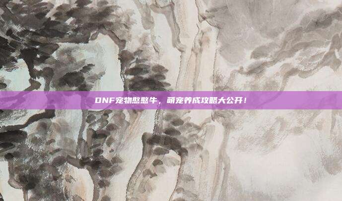 DNF宠物憨憨牛，萌宠养成攻略大公开！-第1张图片-速奇网