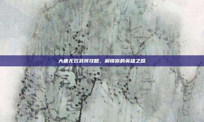 大唐无双武将攻略，解锁你的英雄之路-第1张图片-速奇网