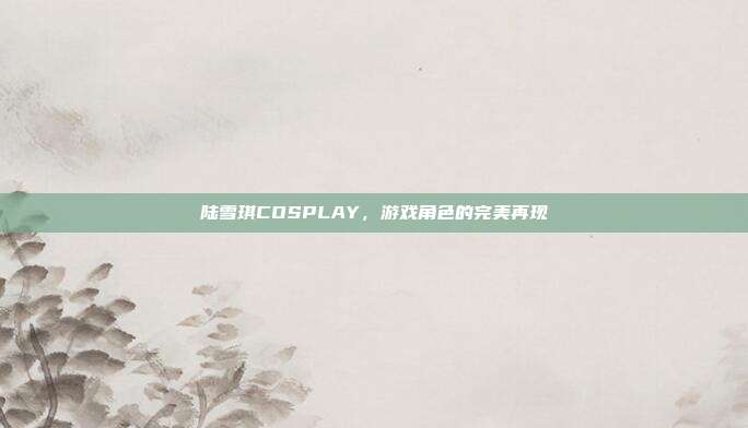 陆雪琪COSPLAY，游戏角色的完美再现-第1张图片-速奇网