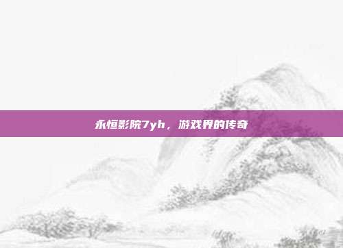 永恒影院7yh，游戏界的传奇-第1张图片-速奇网