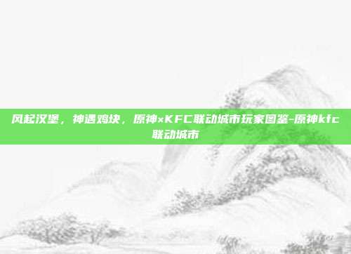 风起汉堡，神遇鸡块，原神×KFC联动城市玩家图鉴-原神kfc联动城市-第1张图片-速奇网