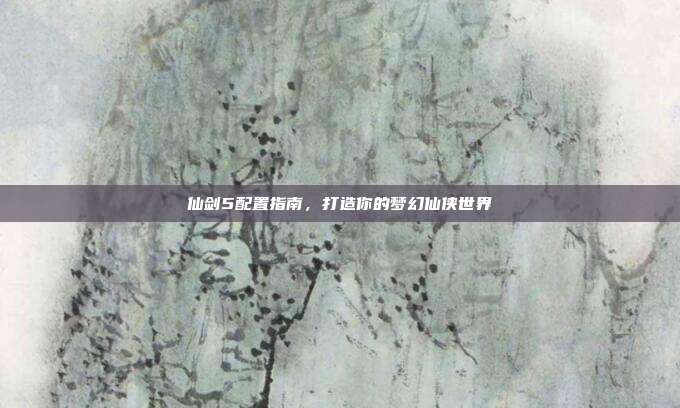 仙剑5配置指南，打造你的梦幻仙侠世界-第1张图片-速奇网