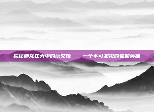 揭秘御龙在天中的蔡文姬——一个不可忽视的辅助英雄-第1张图片-速奇网