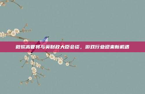 微软高管将与英财政大臣会谈，游戏行业迎来新机遇-第1张图片-速奇网