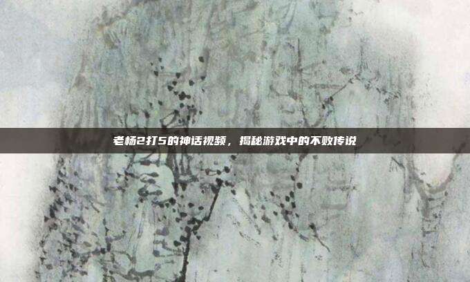 老杨2打5的神话视频，揭秘游戏中的不败传说-第1张图片-速奇网
