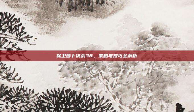 保卫萝卜挑战36，策略与技巧全解析-第1张图片-速奇网