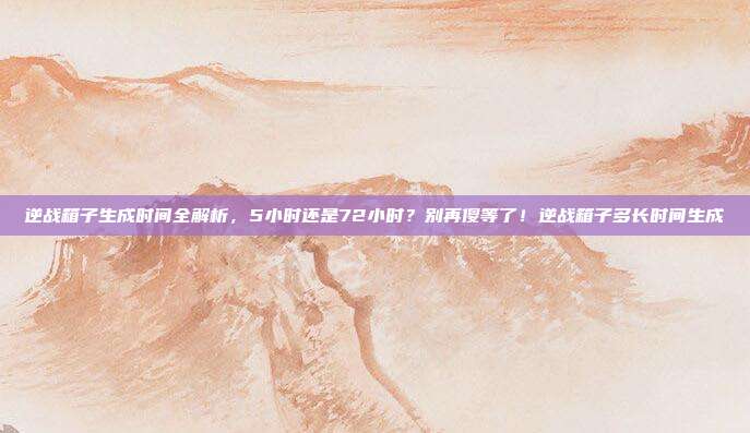 逆战箱子生成时间全解析，5小时还是72小时？别再傻等了！逆战箱子多长时间生成-第1张图片-速奇网