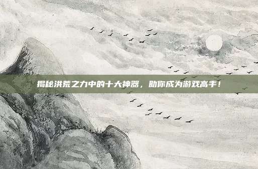 揭秘洪荒之力中的十大神器，助你成为游戏高手！-第1张图片-速奇网