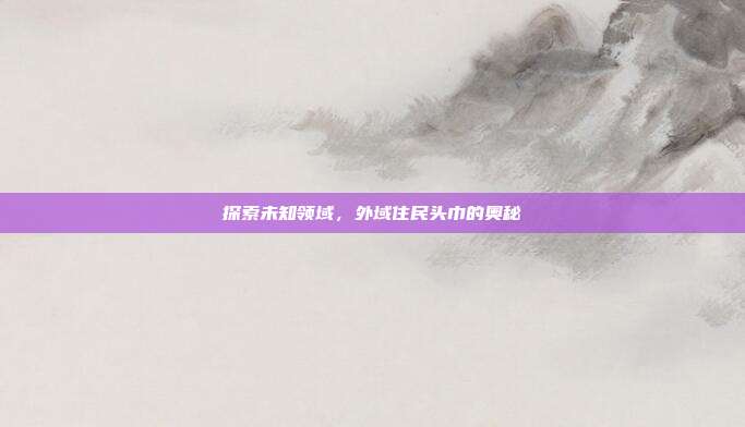 探索未知领域，外域住民头巾的奥秘-第1张图片-速奇网