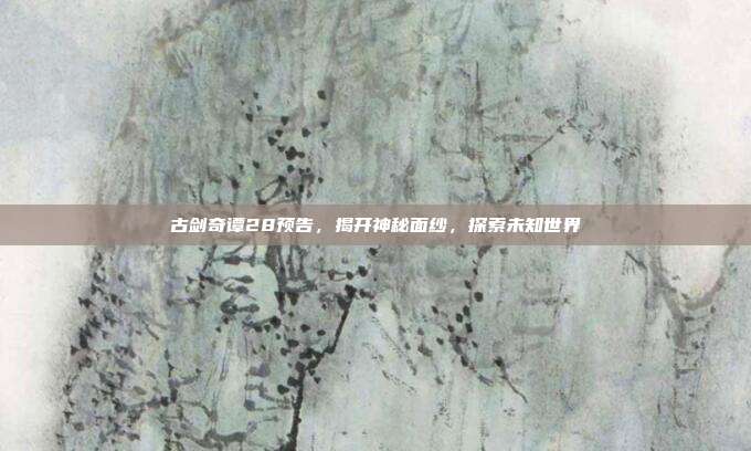 古剑奇谭28预告，揭开神秘面纱，探索未知世界-第1张图片-速奇网