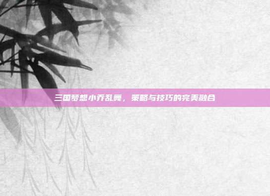 三国梦想小乔乱舞，策略与技巧的完美融合-第1张图片-速奇网