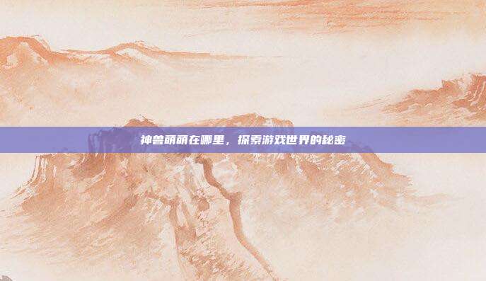 神兽萌萌在哪里，探索游戏世界的秘密-第1张图片-速奇网