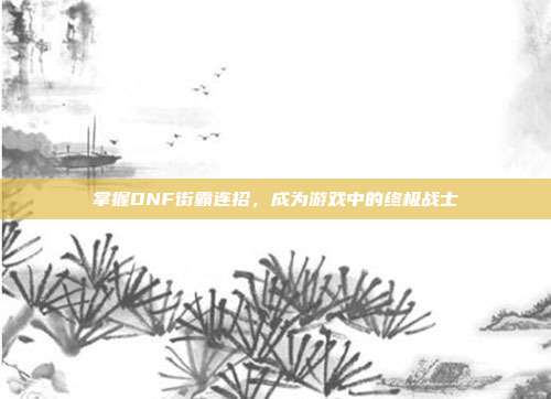 掌握DNF街霸连招，成为游戏中的终极战士-第1张图片-速奇网