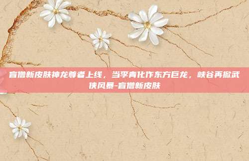 盲僧新皮肤神龙尊者上线，当李青化作东方巨龙，峡谷再掀武侠风暴-盲僧新皮肤-第1张图片-速奇网