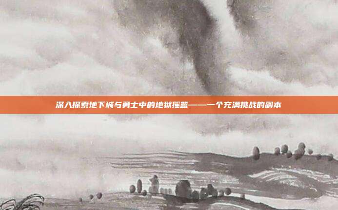 深入探索地下城与勇士中的地狱摇篮——一个充满挑战的副本-第1张图片-速奇网 深入探索地下城与勇士中的地狱摇篮——一个充满挑战的副本-第1张图片-速奇网