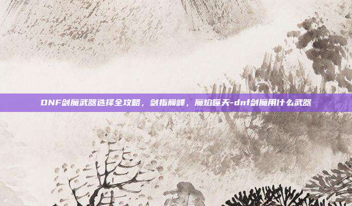 DNF剑魔武器选择全攻略，剑指巅峰，魔焰噬天-dnf剑魔用什么武器-第1张图片-速奇网