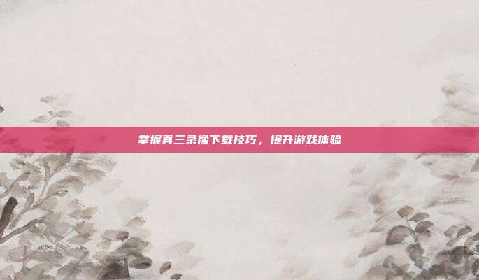 掌握真三录像下载技巧,提升游戏体验-第1张图片-速奇网 掌握真三录像下载技巧,提升游戏体验-第1张图片-速奇网