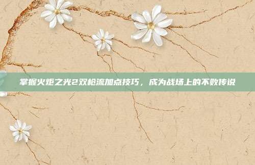 掌握火炬之光2双枪流加点技巧,成为战场上的不败传说-第1张图片-速奇网 掌握火炬之光2双枪流加点技巧,成为战场上的不败传说-第1张图片-速奇网