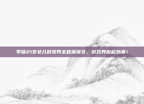 李咏21岁女儿时装秀全程飙英文，游戏界掀起热潮！-第1张图片-速奇网