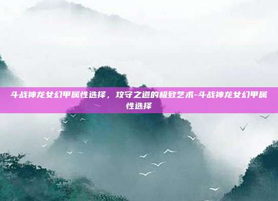 斗战神龙女幻甲属性选择，攻守之道的极致艺术-斗战神龙女幻甲属性选择-第1张图片-速奇网