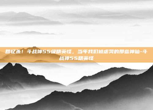 回忆杀！斗战神55级精英怪，当年我们被虐哭的那些神仙-斗战神55精英怪-第1张图片-速奇网