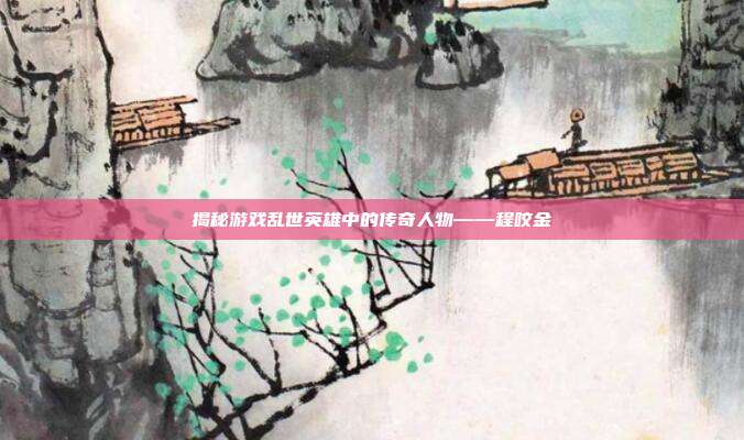 揭秘游戏乱世英雄中的传奇人物——程咬金-第1张图片-速奇网
