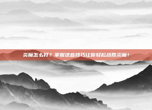 炎魔怎么打?掌握这些技巧让你轻松战胜炎魔!-第1张图片-速奇网 炎魔怎么打?掌握这些技巧让你轻松战胜炎魔!-第1张图片-速奇网