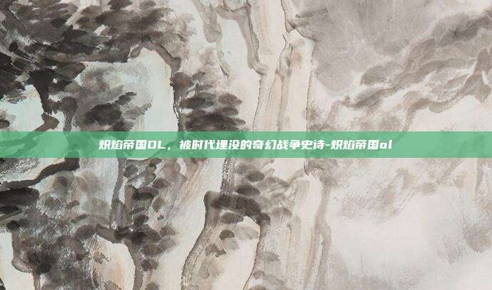 炽焰帝国OL，被时代埋没的奇幻战争史诗-炽焰帝国ol-第1张图片-速奇网