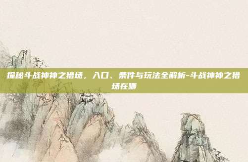 探秘斗战神神之猎场，入口、条件与玩法全解析-斗战神神之猎场在哪-第1张图片-速奇网