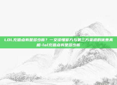 LOL充值点券是多少折？一文读懂官方与第三方渠道的优惠真相-lol充值点券是多少折-第1张图片-速奇网