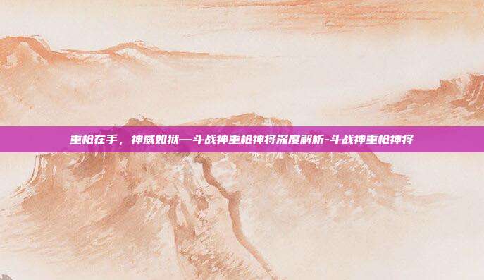 重枪在手，神威如狱—斗战神重枪神将深度解析-斗战神重枪神将-第1张图片-速奇网