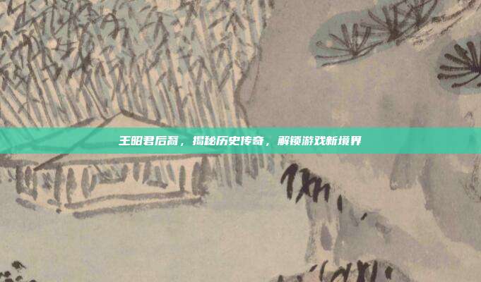 王昭君后裔,揭秘历史传奇,解锁游戏新境界-第1张图片-速奇网 王昭君后裔,揭秘历史传奇,解锁游戏新境界-第1张图片-速奇网
