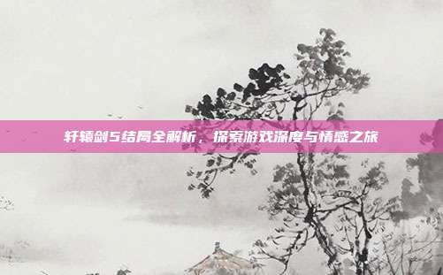 轩辕剑5结局全解析,探索游戏深度与情感之旅-第1张图片-速奇网 轩辕剑5结局全解析,探索游戏深度与情感之旅-第1张图片-速奇网