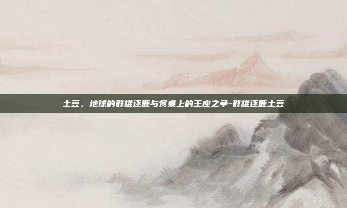 土豆，地球的群雄逐鹿与餐桌上的王座之争-群雄逐鹿土豆-第1张图片-速奇网