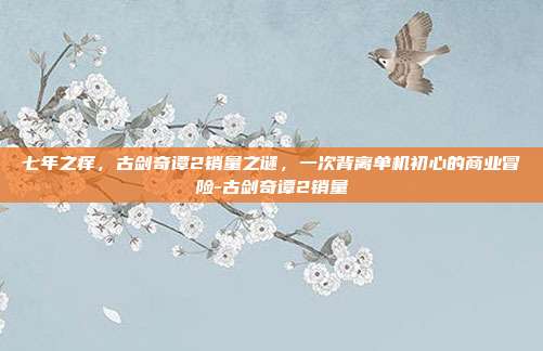七年之痒，古剑奇谭2销量之谜，一次背离单机初心的商业冒险-古剑奇谭2销量-第1张图片-速奇网