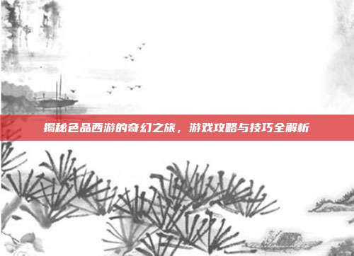 揭秘色品西游的奇幻之旅,游戏攻略与技巧全解析-第1张图片-速奇网 揭秘色品西游的奇幻之旅,游戏攻略与技巧全解析-第1张图片-速奇网