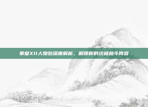 拳皇XII人物包深度解析,解锁你的终极格斗阵容-第1张图片-速奇网 拳皇XII人物包深度解析,解锁你的终极格斗阵容-第1张图片-速奇网