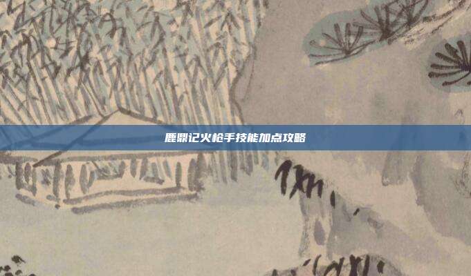 鹿鼎记火枪手技能加点攻略-第1张图片-速奇网 鹿鼎记火枪手技能加点攻略-第1张图片-速奇网